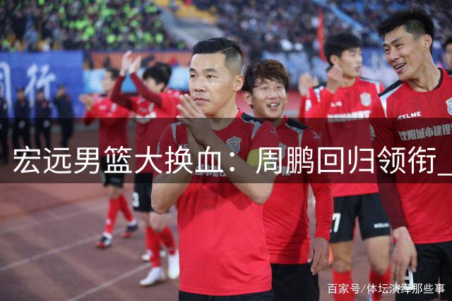 宏远男篮大换血：周鹏回归领衔 徐杰升任队长开启新时代